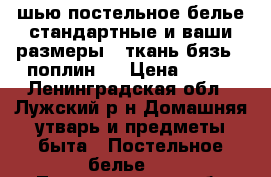 шью постельное белье стандартные и ваши размеры . ткань бязь , поплин   › Цена ­ 150 - Ленинградская обл., Лужский р-н Домашняя утварь и предметы быта » Постельное белье   . Ленинградская обл.